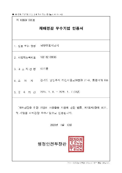 재해경감활동 우수기업 인증 / 1.업체명:남양주도시공사 2.주소:경기도 남양주시 진관로 15 3.웹사이트:https://www.ncuc.or.kr 4.유효기간:2025.1.8~2028.1.7 5.인증범위: 「재해경감을 위한 기업의 자율활동 지원에 관한 법률」제7조제3항에 의거, 재해경감 우수기업으로 인증합니다. 2025년 1월 8일 행정안전부장관