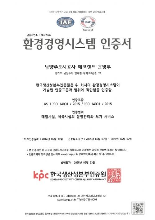 환경경영시스템인증서 / 남양주도시공사 에코랜드 운영팀 서울특별시 영등포구 국제금융로8길 25, 802호 / 한국생산성본부인증원은 위 회사의 환경경영시스템이 기술된 인증표준과 범위에 적합함을 인증함 / 인증표준 KS ISO 14001 : 2015 / ISO 14001 : 2015 인증범위 매립시설, 체육시설의 운영관리와 부가서비스 / 최종인증일자:2016년 05월 16일 / 인증유효기간:2019년 06월03일~2025년 06월 02일 / -본 인증서는 위 조직이 인증유지기준을 지속적으로 만족하는 경우에 한하여 효력이 발생합니다. -인증효력의 유효성은 웹사이트 www.kpcqa.or.kr에서 확인하실 수 있습니다. / 발행일자:2019년05월27일 심사팀장 원장 kpc한국생산성본부인증원